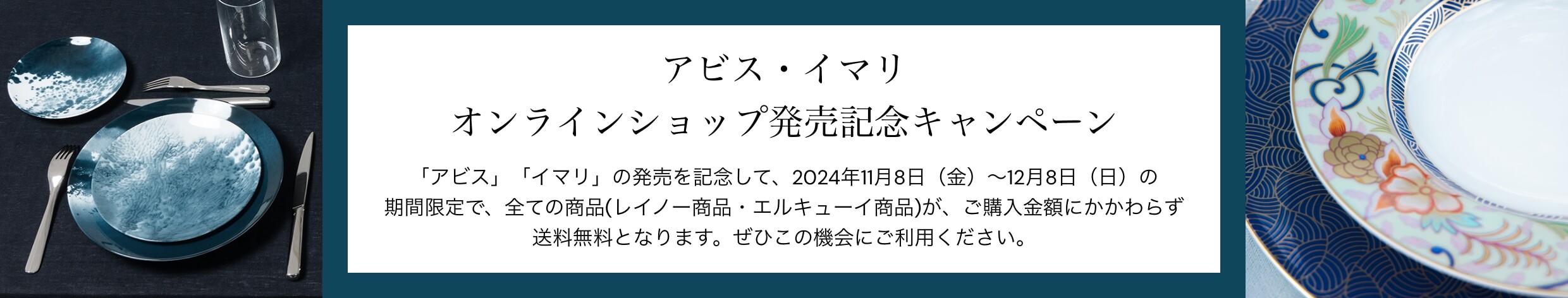 アビス・イマリ オンラインショップ発売記念キャンペーン 「アビス」「イマリ」の発売を記念して、2024年11月8日（金）～12月8日（日）の期間限定で、全ての商品(レイノー商品・エルキューイ商品)が、ご購入金額にかかわらず送料無料となります。ぜひこの機会にご利用ください。